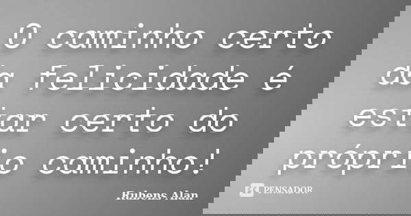 O caminho certo da felicidade é estar certo do próprio caminho!... Frase de Rubens Alan.