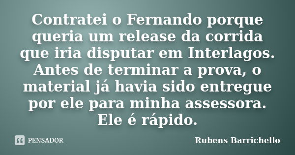 Contratei o Fernando porque queria um release da corrida que iria disputar em Interlagos. Antes de terminar a prova, o material já havia sido entregue por ele p... Frase de Rubens Barrichello.