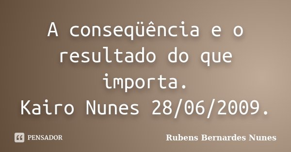A conseqüência e o resultado do que importa. Kairo Nunes 28/06/2009.... Frase de Rubens Bernardes Nunes.