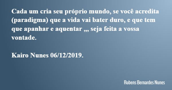 Cada um cria seu próprio mundo, se você acredita (paradigma) que a vida vai bater duro, e que tem que apanhar e aquentar ,,, seja feita a vossa vontade. Kairo N... Frase de Rubens Bernardes Nunes.