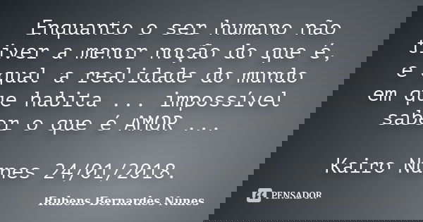Enquanto o ser humano não tiver a menor noção do que é, e qual a realidade do mundo em que habita ... impossível saber o que é AMOR ... Kairo Nunes 24/01/2018.... Frase de Rubens Bernardes Nunes.