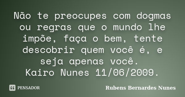 Não te preocupes com dogmas ou regras que o mundo lhe impõe, faça o bem, tente descobrir quem você é, e seja apenas você. Kairo Nunes 11/06/2009.... Frase de Rubens Bernardes Nunes.