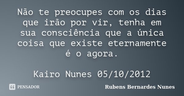 Não te preocupes com os dias que irão por vir, tenha em sua consciência que a única coisa que existe eternamente é o agora. Kairo Nunes 05/10/2012... Frase de Rubens Bernardes Nunes.