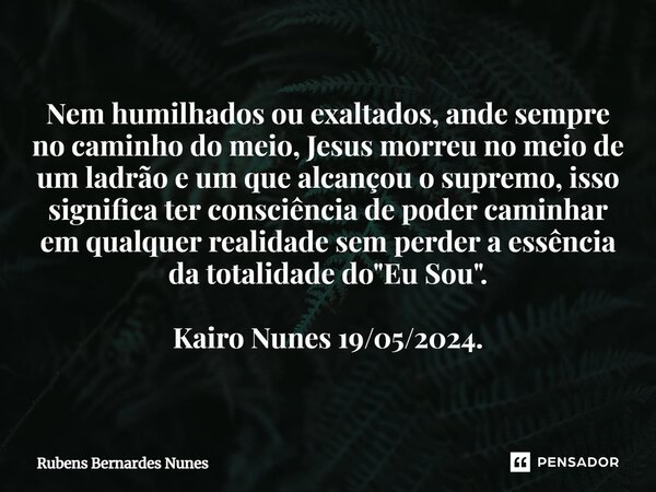 ⁠Nem humilhados ou exaltados, ande sempre no caminho do meio, Jesus morreu no meio de um ladrão e um que alcançou o supremo, isso significa ter consciência de p... Frase de Rubens Bernardes Nunes.