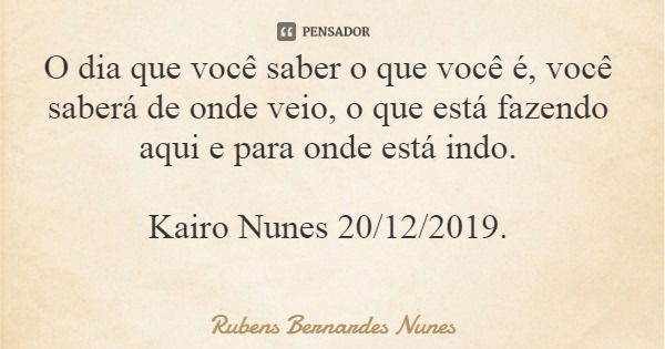 O dia que você saber o que você é, você saberá de onde veio, o que está fazendo aqui e para onde está indo. Kairo Nunes 20/12/2019.... Frase de Rubens Bernardes Nunes.