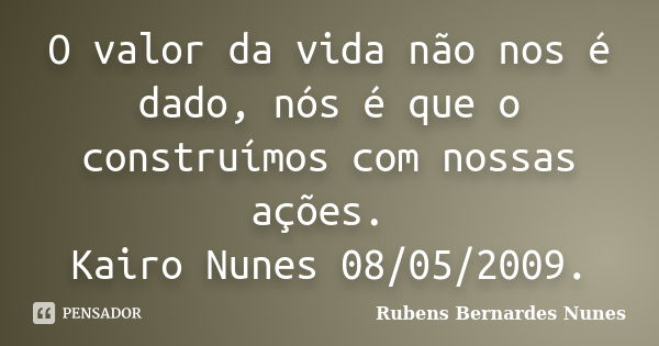 O valor da vida não nos é dado, nós é que o construímos com nossas ações. Kairo Nunes 08/05/2009.... Frase de Rubens Bernardes Nunes.