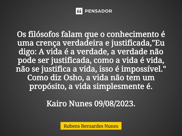 ⁠Os filósofos falam que o conhecimento é uma crença verdadeira e justificada, "Eu digo: A vida é a verdade, a verdade não pode ser justificada, como a vida... Frase de Rubens Bernardes Nunes.