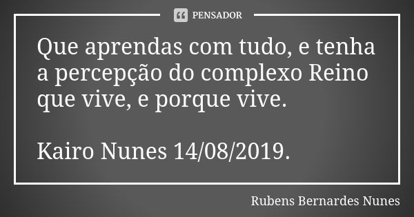 Que aprendas com tudo, e tenha a percepção do complexo Reino que vive, e porque vive. Kairo Nunes 14/08/2019.... Frase de Rubens Bernardes Nunes.