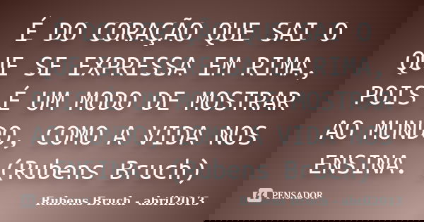 É DO CORAÇÃO QUE SAI O QUE SE EXPRESSA EM RIMA, POIS É UM MODO DE MOSTRAR AO MUNDO, COMO A VIDA NOS ENSINA. (Rubens Bruch)... Frase de Rubens Bruch - abril2013.