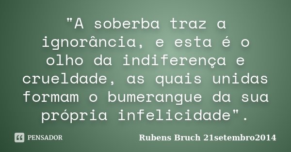 "A soberba traz a ignorância, e esta é o olho da indiferença e crueldade, as quais unidas formam o bumerangue da sua própria infelicidade".... Frase de Rubens Bruch 21setembro2014.