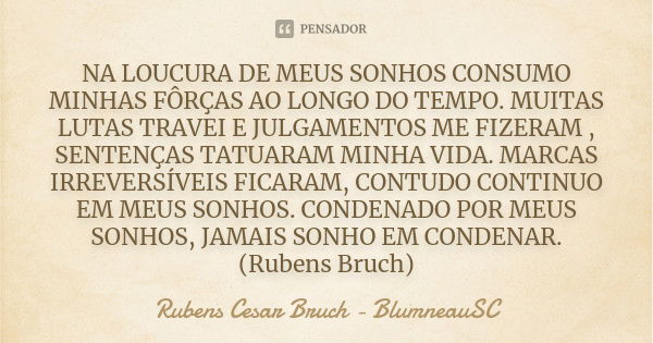 NA LOUCURA DE MEUS SONHOS CONSUMO MINHAS FÔRÇAS AO LONGO DO TEMPO. MUITAS LUTAS TRAVEI E JULGAMENTOS ME FIZERAM , SENTENÇAS TATUARAM MINHA VIDA. MARCAS IRREVERS... Frase de Rubens Cesar Bruch -    BlumneauSC.