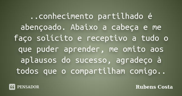 ..conhecimento partilhado é abençoado. Abaixo a cabeça e me faço solícito e receptivo a tudo o que puder aprender, me omito aos aplausos do sucesso, agradeço à ... Frase de Rubens Costa.