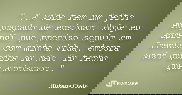 "..A vida tem um jeito engraçado de ensinar. Hoje eu aprendi que preciso seguir em frente com minha vida, embora você queira ou não. Eu tenho que arriscar.... Frase de Rubens Costa.