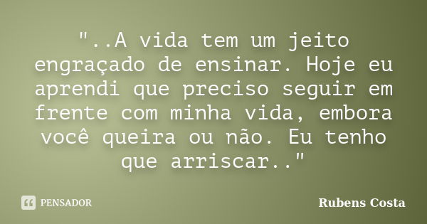 "..A vida tem um jeito engraçado de ensinar. Hoje eu aprendi que preciso seguir em frente com minha vida, embora você queira ou não. Eu tenho que arriscar.... Frase de Rubens Costa.