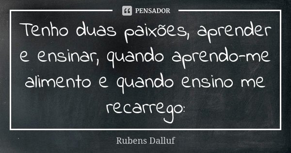 Tenho duas paixões, aprender e ensinar, quando aprendo-me alimento e quando ensino me recarrego:... Frase de Rubens Dalluf.