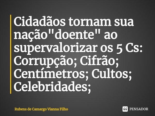 ⁠Cidadãos tornam sua nação "doente" ao supervalorizar os 5 Cs: Corrupção; Cifrão; Centímetros; Cultos; Celebridades;... Frase de Rubens de Camargo Vianna Filho.