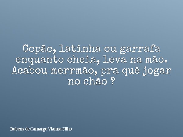 Copão, latinha ou garrafa enquanto cheia, leva na mão. Acabou merrmão, pra quê jogar no chão ?... Frase de Rubens de Camargo Vianna Filho.