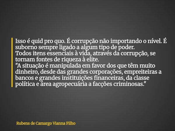Isso é quid pro quo. É corrupção não importando o nível. É suborno sempre ligado a algum tipo de poder. Todos itens essenciais à vida, através da corrupção, se ... Frase de Rubens de Camargo Vianna Filho.