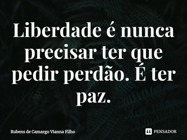 ⁠Liberdade é nunca precisar ter que pedir perdão. É ter paz.... Frase de Rubens de Camargo Vianna Filho.