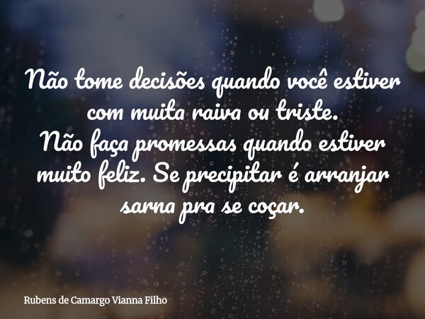 Não tome decisões quando você estiver com muita raiva ou triste. Não faça promessas quando estiver muito feliz. Se precipitar é arranjar sarna pra se coçar.... Frase de Rubens de Camargo Vianna Filho.