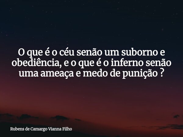 O que é o céu senão um suborno e obediência, e o que é o inferno senão uma ameaça e medo de punição ?... Frase de Rubens de Camargo Vianna Filho.