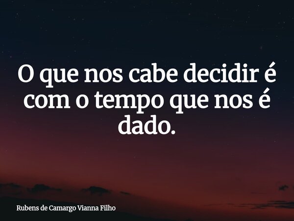 O que nos cabe decidir é com o tempo que nos é dado.... Frase de Rubens de Camargo Vianna Filho.