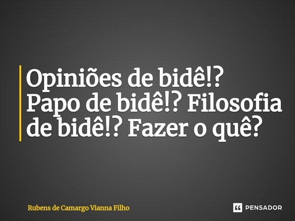 Opiniões de bidê!? Papo de bidê!? Filosofia de bidê!? Fazer o quê?... Frase de Rubens de Camargo Vianna Filho.