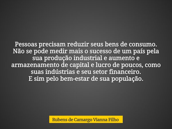 Pessoas precisam reduzir seus bens de consumo. Não se pode medir mais o sucesso de um país pela sua produção industrial e aumento e armazenamento de capital e l... Frase de Rubens de Camargo Vianna Filho.