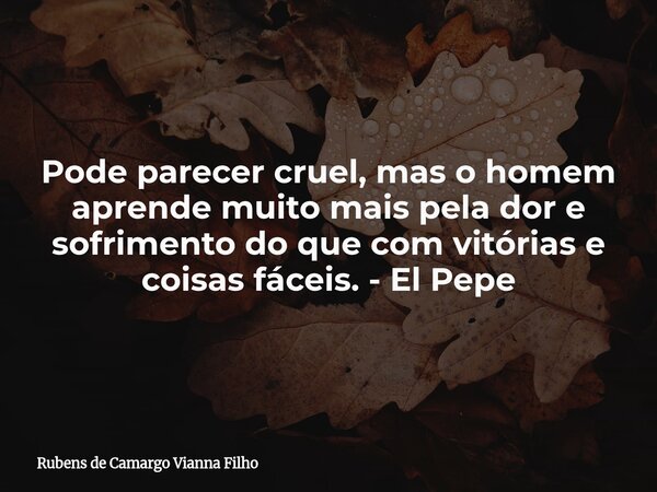 Pode parecer cruel, mas o homem aprende muito mais pela dor e sofrimento do que com vitórias e coisas fáceis. - El Pepe... Frase de Rubens de Camargo Vianna Filho.