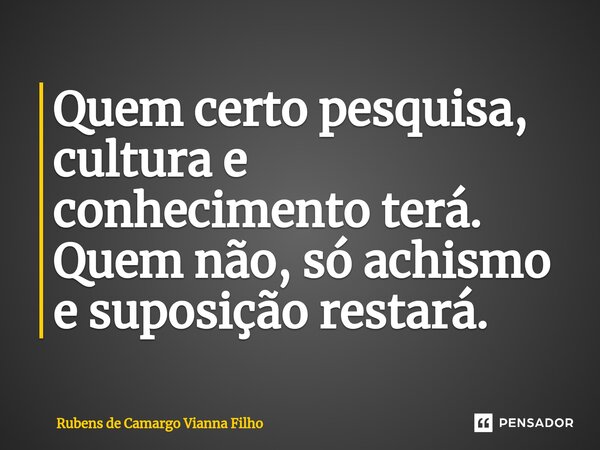 ⁠Quem certo pesquisa, cultura e conhecimento terá. Quem não, só achismo e suposição restará.... Frase de Rubens de Camargo Vianna Filho.
