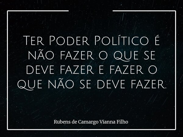 Ter Poder Político é não fazer o que se deve fazer e fazer o que não se deve fazer.... Frase de Rubens de Camargo Vianna Filho.