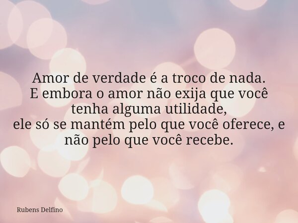 Amor de verdade é a troco de nada. E embora o amor não exija que você tenha alguma utilidade, ele só se mantém pelo que você oferece, e não pelo que você recebe... Frase de Rubens Delfino.