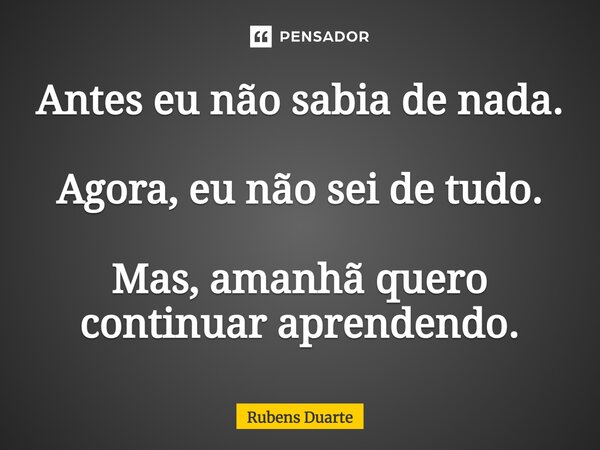 ⁠Antes eu não sabia de nada. Agora, eu não sei de tudo. Mas, amanhã quero continuar aprendendo.... Frase de Rubens Duarte.