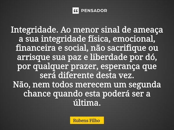 Integridade. Ao menor sinal de ameaça a sua integridade física, emocional, financeira e social, não sacrifique ou arrisque sua paz e liberdade por dó, por qual... Frase de Rubens Filho.
