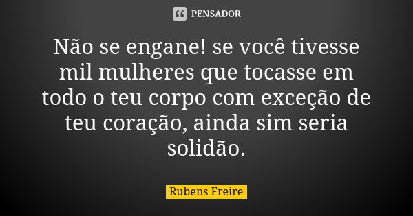 Não se engane! se você tivesse mil mulheres que tocasse em todo o teu corpo com exceção de teu coração, ainda sim seria solidão.... Frase de Rubens Freire.