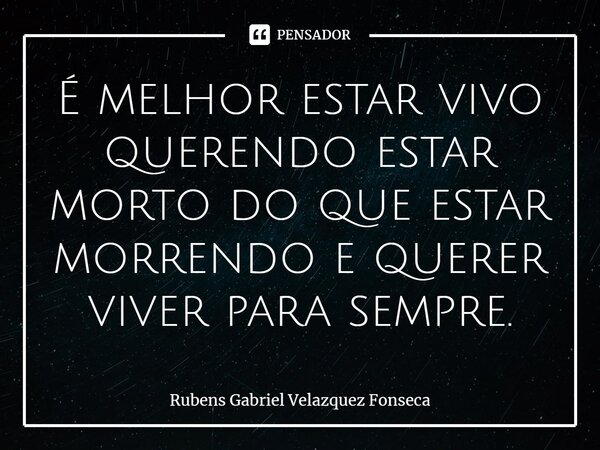 ⁠É melhor estar vivo querendo estar morto do que estar morrendo e querer viver para sempre.... Frase de Rubens Gabriel Velazquez Fonseca.