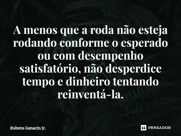 ⁠A menos que a roda não esteja rodando conforme o esperado ou com desempenho satisfatório, não desperdice tempo e dinheiro tentando reinventá-la.... Frase de Rubens Ganacin Jr..