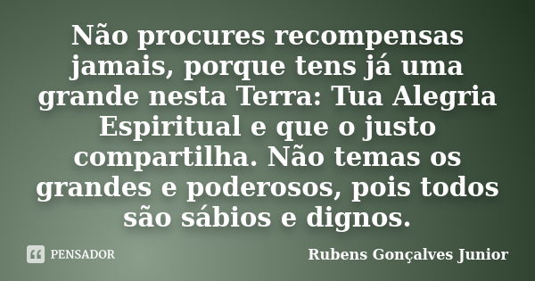 Não procures recompensas jamais, porque tens já uma grande nesta Terra: Tua Alegria Espiritual e que o justo compartilha. Não temas os grandes e poderosos, pois... Frase de Rubens Gonçalves Junior.