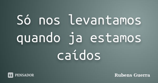 Só nos levantamos quando ja estamos caídos... Frase de Rubens Guerra.