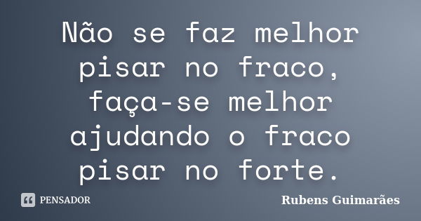 Não se faz melhor pisar no fraco, faça-se melhor ajudando o fraco pisar no forte.... Frase de Rubens Guimarães.