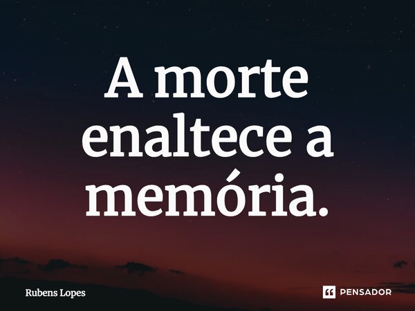 ⁠A morte enaltece a memória.... Frase de Rubens Lopes.