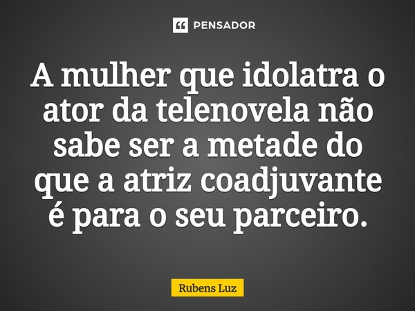 ⁠A mulher que idolatra o ator da telenovela não sabe ser a metade do que a atriz coadjuvante é para o seu parceiro.... Frase de Rubens Luz.