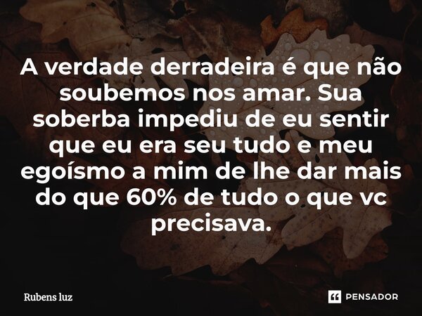 ⁠A verdade derradeira é que não soubemos nos amar. Sua soberba impediu de eu sentir que eu era seu tudo e meu egoísmo a mim de lhe dar mais do que 60% de tudo o... Frase de Rubens Luz.