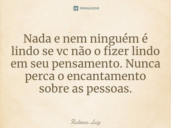 ⁠Nada e nem ninguém é lindo se vc não o fizer lindo em seu pensamento. Nunca perca o encantamento sobre as pessoas.... Frase de Rubens Luz.
