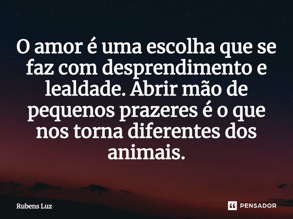 ⁠O amor é uma escolha que se faz com desprendimento e lealdade. Abrir mão de pequenos prazeres é o que nos torna diferentes dos animais.... Frase de Rubens Luz.