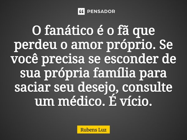 ⁠O fanático é o fã que perdeu o amor próprio. Se você precisa se esconder de sua própria família para saciar seu desejo, consulte um médico. É vício.... Frase de Rubens Luz.