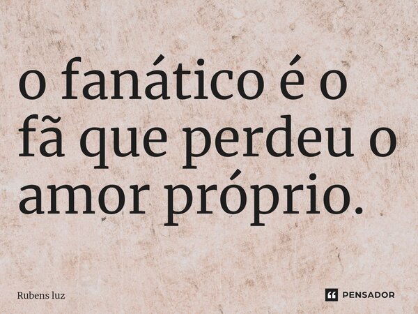 ⁠o fanático é o fã que perdeu o amor próprio.... Frase de Rubens Luz.