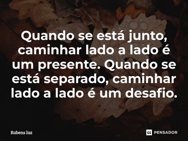⁠Quando se está junto, caminhar lado a lado é um presente. Quando se está separado, caminhar lado a lado é um desafio.... Frase de Rubens Luz.