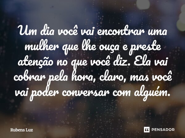 ⁠Um dia você vai encontrar uma mulher que lhe ouça e preste atenção no que você diz. Ela vai cobrar pela hora, claro, mas você vai poder conversar com alguém.... Frase de Rubens Luz.