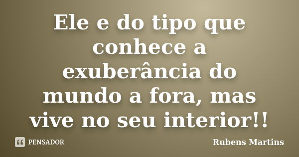 Ele e do tipo que conhece a exuberância do mundo a fora, mas vive no seu interior!!... Frase de Rubens martins.